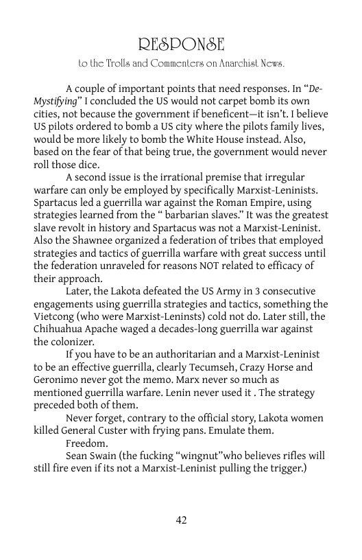 RESPONSE  to the Trolls and Commenters on Anarchisl News.  A couple of important points that need responses. In “De- Mystifying” 1 concluded the US would not carpet bomb its own cities, not because the government if beneficent—it isn’t. I believe Us pilots ordered to bomb a US city where the pilots family lives, would be more likely to bomb the White House instead. Also, based on the fear of that being true, the government would never roll those dice.  A second issue is the irrational premise that irregular warfare can only be employed by specifically Marxist-Leninists. Spartacus led a guerrilla war against the Roman Empire, using strategies learned from the * barbarian slaves.” It was the greatest slave revolt in history and Spartacus was not a Marxist-Leninist. Also the Shawnee organized a federation of tribes that employed strategies and tactics of guerrilla warfare with great success until the federation unraveled for reasons NOT related to efficacy of their approach.  Later, the Lakota defeated the US Army in 3 consecutive engagements using guerrilla strategies and tactics, something the Vietcong (who were Marxist-Leninsts) cold not do. Later still, the Chihuahua Apache waged a decades-long guerrilla war against the colonizer.  1f you have to be an authoritarian and a Marxist-Leninist to be an effective guerrilla, clearly Tecumseh, Crazy Horse and Geronimo never got the memo. Marx never so much as mentioned guerrilla warfare. Lenin never used it . The strategy preceded both of them,  Never forget, contrary to the official story, Lakota women killed General Custer with frying pans. Emulate them.  Freedom.  Sean Swain (the fucking “wingnut"who believes rifles will still fire even if its not a Marxist-Leninist pulling the trigger.)  2 